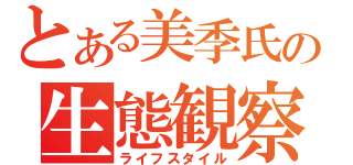 とある美季氏の生態観察（ライフスタイル）