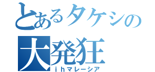 とあるタケシの大発狂（ｉｈマレーシア）