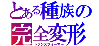 とある種族の完全変形（トランスフォーマー）