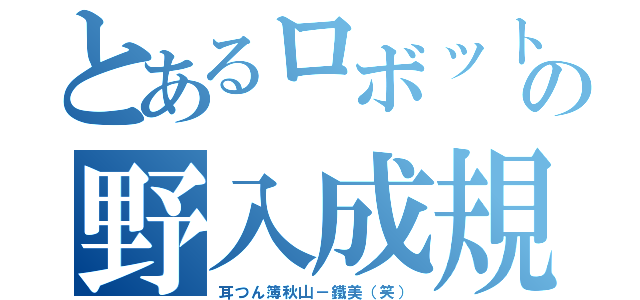 とあるロボットの野入成規（耳つん簿秋山－鐵美（笑））