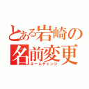 とある岩崎の名前変更（ネームチェンジ）