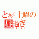 とある土曜の昼過ぎ（１２：０５）