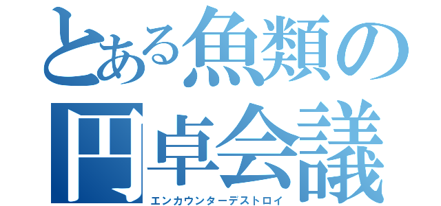 とある魚類の円卓会議（エンカウンターデストロイ）