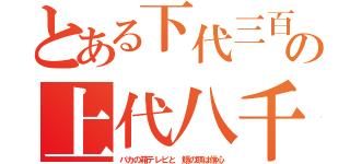 とある下代三百の上代八千（バカの箱テレビと　鰯の頭は信心）