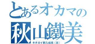 とあるオカマの秋山鐵美（キチガイ野入成規（笑））