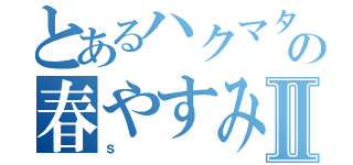 とあるハクマタ部員の春やすみⅡ（ｓ）