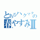 とあるハクマタ部員の春やすみⅡ（ｓ）