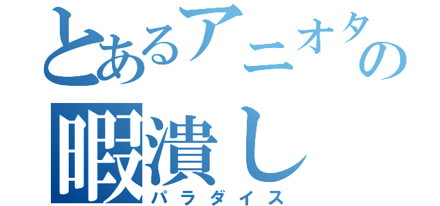 とあるアニオタの暇潰し（パラダイス）