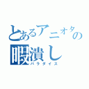 とあるアニオタの暇潰し（パラダイス）