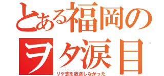 とある福岡のヲタ涙目（リケ恋を放送しなかった）