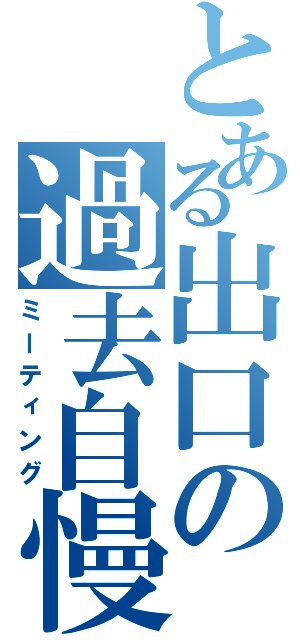 とある出口の過去自慢（ミーティング）