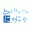 とあるりゅうにゃんのにゃにゃ（大好き）