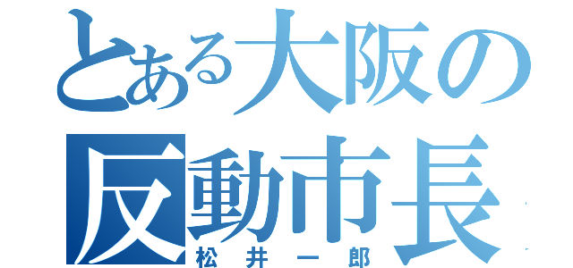 とある大阪の反動市長（松井一郎）