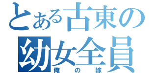 とある古東の幼女全員（俺の嫁）