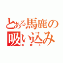 とある馬鹿の吸い込み（音職人）