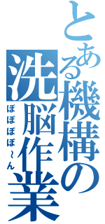 とある機構の洗脳作業（ぽぽぽぽ～ん）