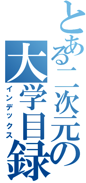 とある二次元の大学目録Ⅱ（インデックス）