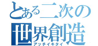 とある二次の世界創造（アッチイキタイ）