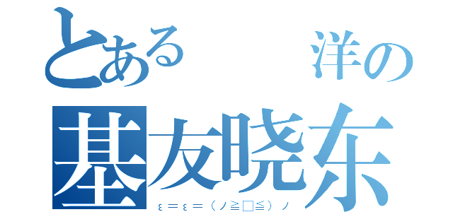 とある  洋の基友晓东（ε＝ε＝（ノ≧∇≦）ノ）