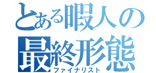 とある暇人の最終形態（ファイナリスト）