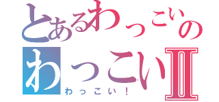 とあるわっこい！のわっこい！Ⅱ（わっこい！）