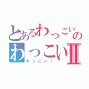 とあるわっこい！のわっこい！Ⅱ（わっこい！）