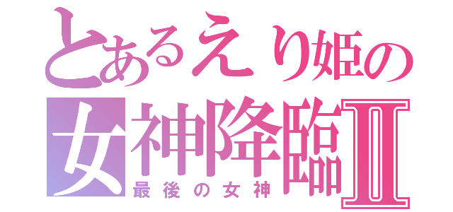 とあるえり姫の女神降臨Ⅱ（最後の女神）