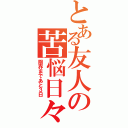 とある友人の苦悩日々（限界まであと３日）