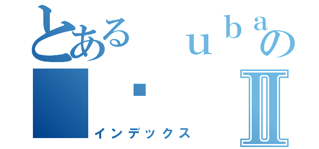 とある ｕｂａｈ の 鸟Ⅱ（インデックス）