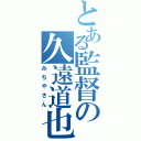 とある監督の久遠道也（みちやさん）