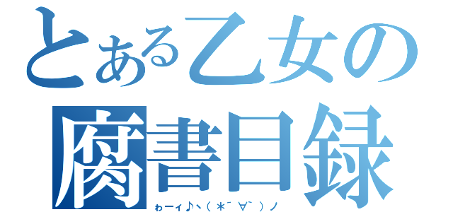 とある乙女の腐書目録（ゎーィ♪ヽ（＊´∀｀）ノ ）