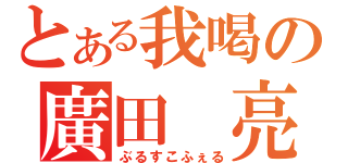 とある我喝の廣田 亮（ぶるすこふぇる）