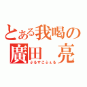 とある我喝の廣田 亮（ぶるすこふぇる）