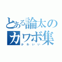 とある論太のカワボ集（かわいい）