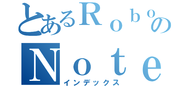 とあるＲｏｂｏｔｉｃｓのＮｏｔｅｓ（インデックス）