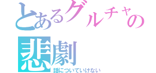 とあるグルチャの悲劇（話についていけない）