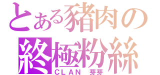 とある豬肉の終極粉絲（ＣＬＡＮ 芽芽）