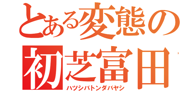 とある変態の初芝富田林（ハツシバトンダバヤシ）