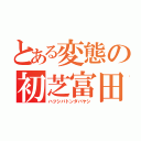 とある変態の初芝富田林（ハツシバトンダバヤシ）