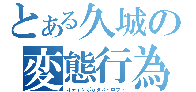 とある久城の変態行為（オティンポカタストロフィ）