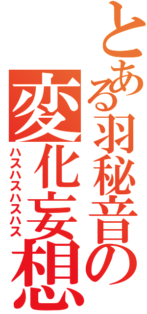 とある羽秘音の変化妄想（ハスハスハスハス）