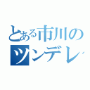 とある市川のツンデレ事情（）