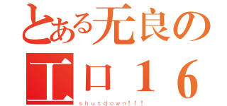 とある无良の工口１６（ｓｈｕｔｄｏｗｎ！！！）