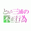 とある三浦の不正行為（それは、正義なのか）