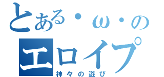 とある・ω・のエロイプ遊び（神々の遊び）