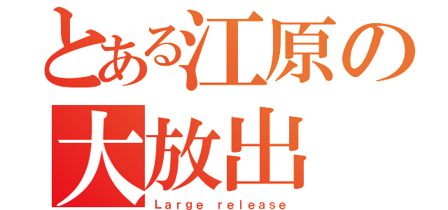 とある江原の大放出（Ｌａｒｇｅ ｒｅｌｅａｓｅ）