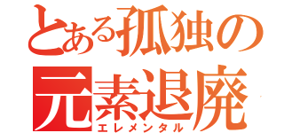 とある孤独の元素退廃（エレメンタル）