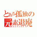 とある孤独の元素退廃（エレメンタル）