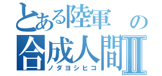 とある陸軍 の合成人間Ⅱ（ノダヨシヒコ）