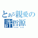 とある親愛の許哲源（ｌｏｖｅ ｙｏｕ）